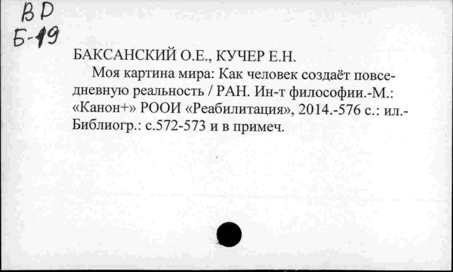 ﻿ИР
БАКСАНСКИЙ О.Е., КУЧЕР Е.Н.
Моя картина мира: Как человек создаёт повседневную реальность / РАН. Ин-т философии.-М.: «Канон+» РООИ «Реабилитация», 2014.-576 с.: ил,-Библиогр.: с.572-573 и в примеч.